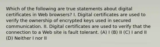 Which of the following are true statements about digital certificates in Web browsers? I. Digital certificates are used to verify the ownership of encrypted keys used in secured communication. II. Digital certificates are used to verify that the connection to a Web site is fault tolerant. (A) I (B) II (C) I and II (D) Neither I nor II