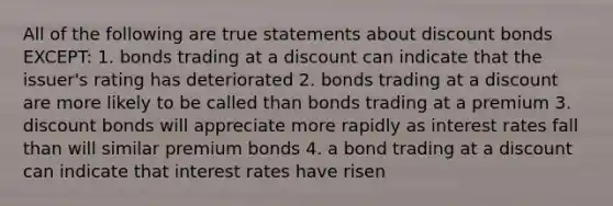 All of the following are true statements about discount bonds EXCEPT: 1. bonds trading at a discount can indicate that the issuer's rating has deteriorated 2. bonds trading at a discount are more likely to be called than bonds trading at a premium 3. discount bonds will appreciate more rapidly as interest rates fall than will similar premium bonds 4. a bond trading at a discount can indicate that interest rates have risen