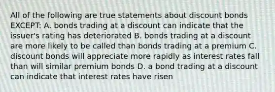 All of the following are true statements about discount bonds EXCEPT: A. bonds trading at a discount can indicate that the issuer's rating has deteriorated B. bonds trading at a discount are more likely to be called than bonds trading at a premium C. discount bonds will appreciate more rapidly as interest rates fall than will similar premium bonds D. a bond trading at a discount can indicate that interest rates have risen