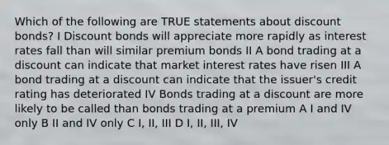 Which of the following are TRUE statements about discount bonds? I Discount bonds will appreciate more rapidly as interest rates fall than will similar premium bonds II A bond trading at a discount can indicate that market interest rates have risen III A bond trading at a discount can indicate that the issuer's credit rating has deteriorated IV Bonds trading at a discount are more likely to be called than bonds trading at a premium A I and IV only B II and IV only C I, II, III D I, II, III, IV