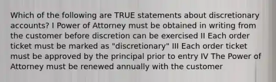 Which of the following are TRUE statements about discretionary accounts? I Power of Attorney must be obtained in writing from the customer before discretion can be exercised II Each order ticket must be marked as "discretionary" III Each order ticket must be approved by the principal prior to entry IV The Power of Attorney must be renewed annually with the customer