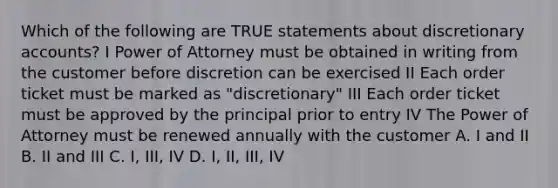 Which of the following are TRUE statements about discretionary accounts? I Power of Attorney must be obtained in writing from the customer before discretion can be exercised II Each order ticket must be marked as "discretionary" III Each order ticket must be approved by the principal prior to entry IV The Power of Attorney must be renewed annually with the customer A. I and II B. II and III C. I, III, IV D. I, II, III, IV