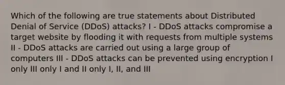 Which of the following are true statements about Distributed Denial of Service (DDoS) attacks? I - DDoS attacks compromise a target website by flooding it with requests from multiple systems II - DDoS attacks are carried out using a large group of computers III - DDoS attacks can be prevented using encryption I only III only I and II only I, II, and III