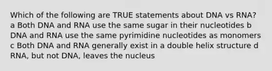 Which of the following are TRUE statements about DNA vs RNA? a Both DNA and RNA use the same sugar in their nucleotides b DNA and RNA use the same pyrimidine nucleotides as monomers c Both DNA and RNA generally exist in a double helix structure d RNA, but not DNA, leaves the nucleus