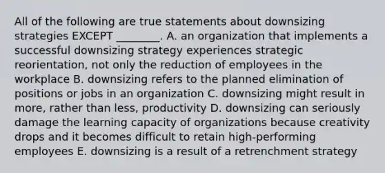 All of the following are true statements about downsizing strategies EXCEPT​ ________. A. an organization that implements a successful downsizing strategy experiences strategic​ reorientation, not only the reduction of employees in the workplace B. downsizing refers to the planned elimination of positions or jobs in an organization C. downsizing might result in​ more, rather than​ less, productivity D. downsizing can seriously damage the learning capacity of organizations because creativity drops and it becomes difficult to retain​ high-performing employees E. downsizing is a result of a retrenchment strategy