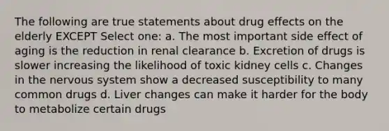 The following are true statements about drug effects on the elderly EXCEPT Select one: a. The most important side effect of aging is the reduction in renal clearance b. Excretion of drugs is slower increasing the likelihood of toxic kidney cells c. Changes in the nervous system show a decreased susceptibility to many common drugs d. Liver changes can make it harder for the body to metabolize certain drugs