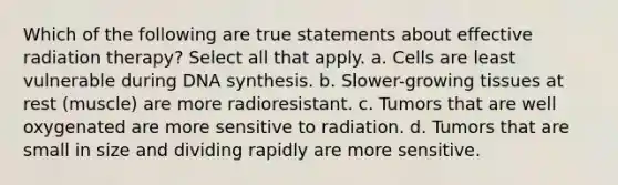 Which of the following are true statements about effective radiation therapy? Select all that apply. a. Cells are least vulnerable during DNA synthesis. b. Slower-growing tissues at rest (muscle) are more radioresistant. c. Tumors that are well oxygenated are more sensitive to radiation. d. Tumors that are small in size and dividing rapidly are more sensitive.