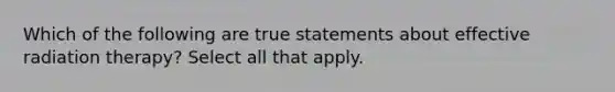 Which of the following are true statements about effective radiation therapy? Select all that apply.