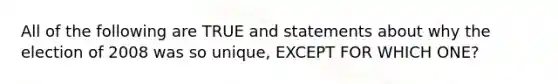 All of the following are TRUE and statements about why the election of 2008 was so unique, EXCEPT FOR WHICH ONE?