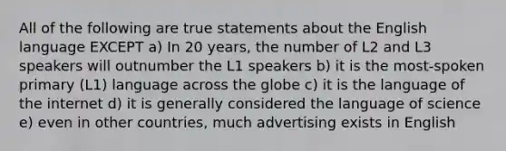 All of the following are true statements about the English language EXCEPT a) In 20 years, the number of L2 and L3 speakers will outnumber the L1 speakers b) it is the most-spoken primary (L1) language across the globe c) it is the language of the internet d) it is generally considered the language of science e) even in other countries, much advertising exists in English