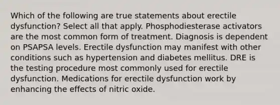 Which of the following are true statements about erectile dysfunction? Select all that apply. Phosphodiesterase activators are the most common form of treatment. Diagnosis is dependent on PSAPSA levels. Erectile dysfunction may manifest with other conditions such as hypertension and diabetes mellitus. DRE is the testing procedure most commonly used for erectile dysfunction. Medications for erectile dysfunction work by enhancing the effects of nitric oxide.