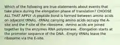 Which of the following are true statements about events that take place during the elongation phase of translation? CHOOSE ALL THAT APPLY -A peptide bond is formed between amino acids on adjacent tRNAs. -tRNAs carrying amino acids occupy the A-site and the P-site of the ribosome. -Amino acids are joined together by the enzymes RNA polymerase. -Elongation starts at the promoter sequence of the DNA. -Empty tRNAs leave the ribosome via the E-site.