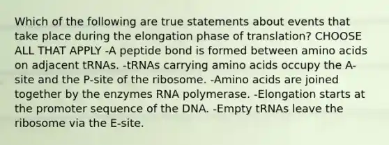 Which of the following are true statements about events that take place during the elongation phase of translation? CHOOSE ALL THAT APPLY -A peptide bond is formed between <a href='https://www.questionai.com/knowledge/k9gb720LCl-amino-acids' class='anchor-knowledge'>amino acids</a> on adjacent tRNAs. -tRNAs carrying amino acids occupy the A-site and the P-site of the ribosome. -Amino acids are joined together by the enzymes RNA polymerase. -Elongation starts at the promoter sequence of the DNA. -Empty tRNAs leave the ribosome via the E-site.