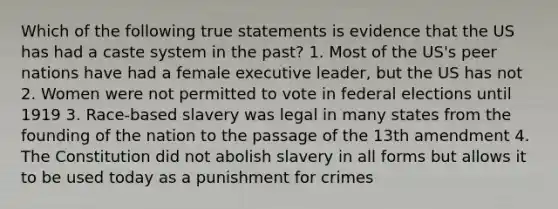 Which of the following true statements is evidence that the US has had a caste system in the past? 1. Most of the US's peer nations have had a female executive leader, but the US has not 2. Women were not permitted to vote in federal elections until 1919 3. Race-based slavery was legal in many states from the founding of the nation to the passage of the 13th amendment 4. The Constitution did not abolish slavery in all forms but allows it to be used today as a punishment for crimes