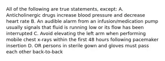 All of the following are true statements, except: A. Anticholinergic drugs increase blood pressure and decrease heart rate B. An audible alarm from an infusion/medication pump usually signals that fluid is running low or its flow has been interrupted C. Avoid elevating the left arm when performing mobile chest x-rays within the first 48 hours following pacemaker insertion D. OR persons in sterile gown and gloves must pass each other back-to-back