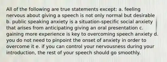 All of the following are true statements except: a. feeling nervous about giving a speech is not only normal but desirable b. public speaking anxiety is a situation-specific social anxiety that arises from anticipating giving an oral presentation c. gaining more experience is key to overcoming speech anxiety d. you do not need to pinpoint the onset of anxiety in order to overcome it e. if you can control your nervousness during your introduction, the rest of your speech should go smoothly.