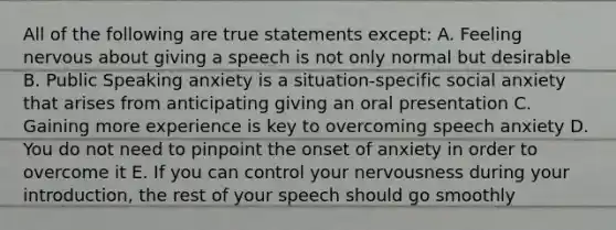 All of the following are true statements except: A. Feeling nervous about giving a speech is not only normal but desirable B. Public Speaking anxiety is a situation-specific social anxiety that arises from anticipating giving an oral presentation C. Gaining more experience is key to overcoming speech anxiety D. You do not need to pinpoint the onset of anxiety in order to overcome it E. If you can control your nervousness during your introduction, the rest of your speech should go smoothly