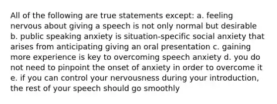 All of the following are true statements except: a. feeling nervous about giving a speech is not only normal but desirable b. public speaking anxiety is situation-specific social anxiety that arises from anticipating giving an oral presentation c. gaining more experience is key to overcoming speech anxiety d. you do not need to pinpoint the onset of anxiety in order to overcome it e. if you can control your nervousness during your introduction, the rest of your speech should go smoothly