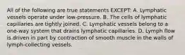 All of the following are true statements EXCEPT: A. Lymphatic vessels operate under low-pressure. B. The cells of lymphatic capillaries are tightly joined. C. Lymphatic vessels belong to a one-way system that drains lymphatic capillaries. D. Lymph flow is driven in part by contraction of smooth muscle in the walls of lymph-collecting vessels.