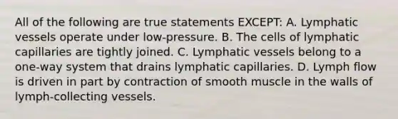 All of the following are true statements EXCEPT: A. Lymphatic vessels operate under low-pressure. B. The cells of lymphatic capillaries are tightly joined. C. Lymphatic vessels belong to a one-way system that drains lymphatic capillaries. D. Lymph flow is driven in part by contraction of smooth muscle in the walls of lymph-collecting vessels.