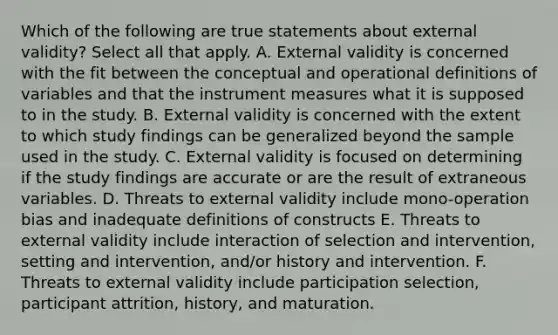 Which of the following are true statements about external validity? Select all that apply. A. External validity is concerned with the fit between the conceptual and operational definitions of variables and that the instrument measures what it is supposed to in the study. B. External validity is concerned with the extent to which study findings can be generalized beyond the sample used in the study. C. External validity is focused on determining if the study findings are accurate or are the result of extraneous variables. D. Threats to external validity include mono-operation bias and inadequate definitions of constructs E. Threats to external validity include interaction of selection and intervention, setting and intervention, and/or history and intervention. F. Threats to external validity include participation selection, participant attrition, history, and maturation.