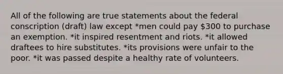 All of the following are true statements about the federal conscription (draft) law except *men could pay 300 to purchase an exemption. *it inspired resentment and riots. *it allowed draftees to hire substitutes. *its provisions were unfair to the poor. *it was passed despite a healthy rate of volunteers.