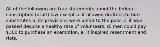 ​All of the following are true statements about the federal conscription (draft) law except a. it allowed draftees to hire substitutes b. its provisions were unfair to the poor. c. it was passed despite a healthy rate of volunteers. d. men could pay 300 to purchase an exemption. e. it inspired resentment and riots.