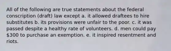 All of the following are true statements about the federal conscription (draft) law except a. it allowed draftees to hire substitutes b. its provisions were unfair to the poor. c. it was passed despite a healthy rate of volunteers. d. men could pay 300 to purchase an exemption. e. it inspired resentment and riots.