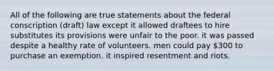 All of the following are true statements about the federal conscription (draft) law except it allowed draftees to hire substitutes its provisions were unfair to the poor. it was passed despite a healthy rate of volunteers. men could pay 300 to purchase an exemption. it inspired resentment and riots.