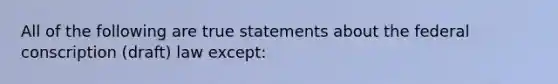 All of the following are true statements about the federal conscription (draft) law except: