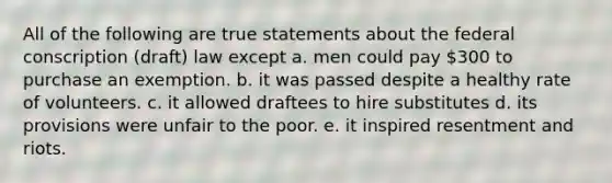 All of the following are true statements about the federal conscription (draft) law except a. men could pay 300 to purchase an exemption. b. it was passed despite a healthy rate of volunteers. c. it allowed draftees to hire substitutes d. its provisions were unfair to the poor. e. it inspired resentment and riots.