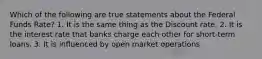 Which of the following are true statements about the Federal Funds Rate? 1. It is the same thing as the Discount rate. 2. It is the interest rate that banks charge each other for short-term loans. 3. It is influenced by open market operations