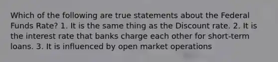 Which of the following are true statements about the Federal Funds Rate? 1. It is the same thing as the Discount rate. 2. It is the interest rate that banks charge each other for short-term loans. 3. It is influenced by open market operations