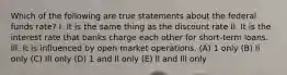 Which of the following are true statements about the federal funds rate? I. It is the same thing as the discount rate II. It is the interest rate that banks charge each other for short-term loans. Ill. It is influenced by open market operations. (A) 1 only (B) Il only (C) Ill only (D) 1 and Il only (E) ll and Ill only