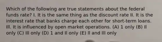 Which of the following are true statements about the federal funds rate? I. It is the same thing as the discount rate II. It is the interest rate that banks charge each other for short-term loans. Ill. It is influenced by open market operations. (A) 1 only (B) Il only (C) Ill only (D) 1 and Il only (E) ll and Ill only