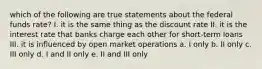 which of the following are true statements about the federal funds rate? I. it is the same thing as the discount rate II. it is the interest rate that banks charge each other for short-term loans III. it is influenced by open market operations a. I only b. II only c. III only d. I and II only e. II and III only