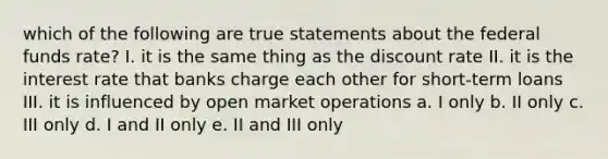 which of the following are true statements about the federal funds rate? I. it is the same thing as the discount rate II. it is the interest rate that banks charge each other for short-term loans III. it is influenced by open market operations a. I only b. II only c. III only d. I and II only e. II and III only