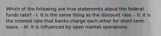 Which of the following are true statements about the federal funds rate? - I. It is the same thing as the discount rate. - II. It is the interest rate that banks charge each other for short-term loans. - III. It is influenced by open market operations.