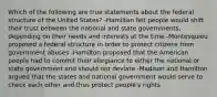 Which of the following are true statements about the federal structure of the United States? -Hamilton felt people would shift their trust between the national and state governments, depending on their needs and interests at the time -Montesquieu proposed a federal structure in order to protect citizens from government abuses -Hamilton proposed that the American people had to commit their allegiance to either the national or state government and should not deviate -Madison and Hamilton argued that the states and national government would serve to check each other and thus protect people's rights