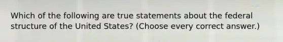 Which of the following are true statements about the federal structure of the United States? (Choose every correct answer.)