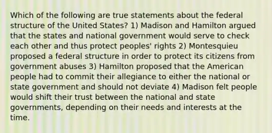 Which of the following are true statements about the federal structure of the United States? 1) Madison and Hamilton argued that the states and national government would serve to check each other and thus protect peoples' rights 2) Montesquieu proposed a federal structure in order to protect its citizens from government abuses 3) Hamilton proposed that the American people had to commit their allegiance to either the national or state government and should not deviate 4) Madison felt people would shift their trust between the national and state governments, depending on their needs and interests at the time.