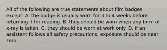 All of the following are true statements about film badges except: A. the badge is usually worn for 3 to 4 weeks before returning it for reading. B. they should be worn when any form of x-ray is taken. C. they should be worn at work only. D. if an assistant follows all safety precautions; exposure should be near zero.