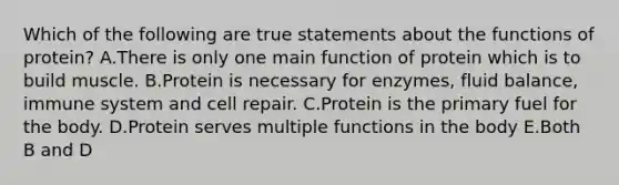 Which of the following are true statements about the functions of protein? A.There is only one main function of protein which is to build muscle. B.Protein is necessary for enzymes, fluid balance, immune system and cell repair. C.Protein is the primary fuel for the body. D.Protein serves multiple functions in the body E.Both B and D