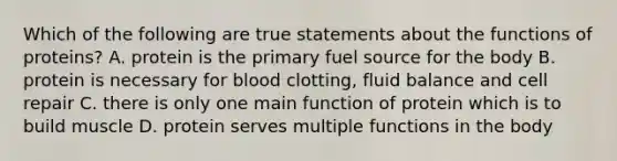 Which of the following are true statements about the functions of proteins? A. protein is the primary fuel source for the body B. protein is necessary for blood clotting, fluid balance and cell repair C. there is only one main function of protein which is to build muscle D. protein serves multiple functions in the body