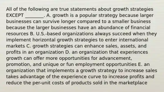 All of the following are true statements about growth strategies EXCEPT​ ________. A. growth is a popular strategy because larger businesses can survive longer compared to a smaller business because the larger businesses have an abundance of financial resources B. ​U.S.-based organizations always succeed when they implement horizontal growth strategies to enter international markets C. growth strategies can enhance​ sales, assets, and profits in an organization D. an organization that experiences growth can offer more opportunities for​ advancement, promotion, and unique or fun employment opportunities E. an organization that implements a growth strategy to increase sales takes advantage of the experience curve to increase profits and reduce the​ per-unit costs of products sold in the marketplace