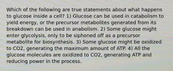 Which of the following are true statements about what happens to glucose inside a cell? 1) Glucose can be used in catabolism to yield energy, or the precursor metabolites generated from its breakdown can be used in anabolism. 2) Some glucose might enter glycolysis, only to be siphoned off as a precursor metabolite for biosynthesis. 3) Some glucose might be oxidized to CO2, generating the maximum amount of ATP. 4) All the glucose molecules are oxidized to CO2, generating ATP and reducing power in the process.