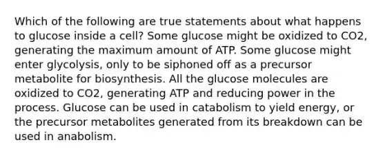 Which of the following are true statements about what happens to glucose inside a cell? Some glucose might be oxidized to CO2, generating the maximum amount of ATP. Some glucose might enter glycolysis, only to be siphoned off as a precursor metabolite for biosynthesis. All the glucose molecules are oxidized to CO2, generating ATP and reducing power in the process. Glucose can be used in catabolism to yield energy, or the precursor metabolites generated from its breakdown can be used in anabolism.