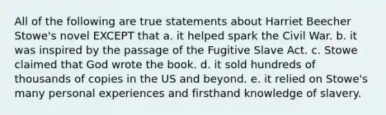 All of the following are true statements about Harriet Beecher Stowe's novel EXCEPT that a. it helped spark the Civil War. b. it was inspired by the passage of the Fugitive Slave Act. c. Stowe claimed that God wrote the book. d. it sold hundreds of thousands of copies in the US and beyond. e. it relied on Stowe's many personal experiences and firsthand knowledge of slavery.
