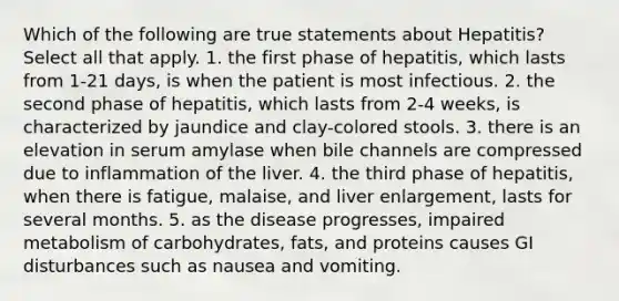 Which of the following are true statements about Hepatitis? Select all that apply. 1. the first phase of hepatitis, which lasts from 1-21 days, is when the patient is most infectious. 2. the second phase of hepatitis, which lasts from 2-4 weeks, is characterized by jaundice and clay-colored stools. 3. there is an elevation in serum amylase when bile channels are compressed due to inflammation of the liver. 4. the third phase of hepatitis, when there is fatigue, malaise, and liver enlargement, lasts for several months. 5. as the disease progresses, impaired metabolism of carbohydrates, fats, and proteins causes GI disturbances such as nausea and vomiting.