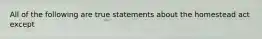 All of the following are true statements about the homestead act except